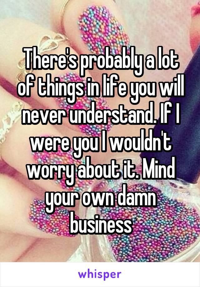 There's probably a lot of things in life you will never understand. If I were you I wouldn't worry about it. Mind your own damn business