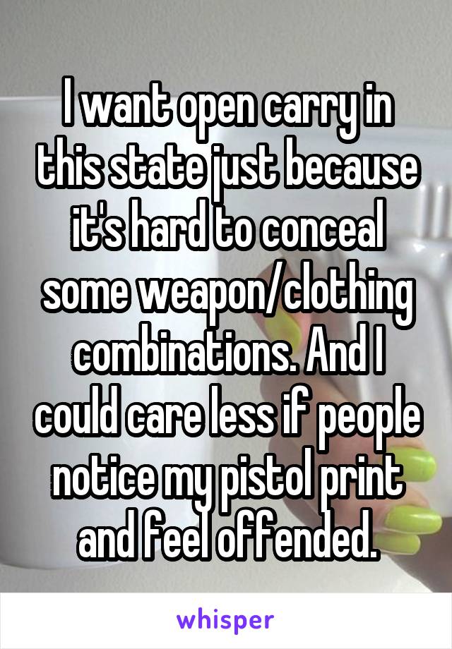 I want open carry in this state just because it's hard to conceal some weapon/clothing combinations. And I could care less if people notice my pistol print and feel offended.