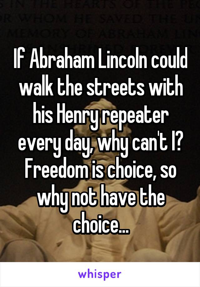 If Abraham Lincoln could walk the streets with his Henry repeater every day, why can't I? Freedom is choice, so why not have the choice...