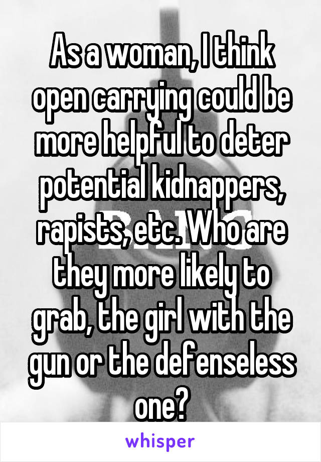 As a woman, I think open carrying could be more helpful to deter potential kidnappers, rapists, etc. Who are they more likely to grab, the girl with the gun or the defenseless one?