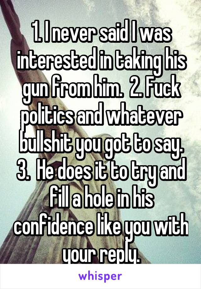 1. I never said I was interested in taking his gun from him.  2. Fuck politics and whatever bullshit you got to say. 3.  He does it to try and fill a hole in his confidence like you with your reply.