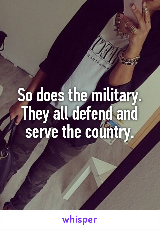 So does the military. They all defend and serve the country.