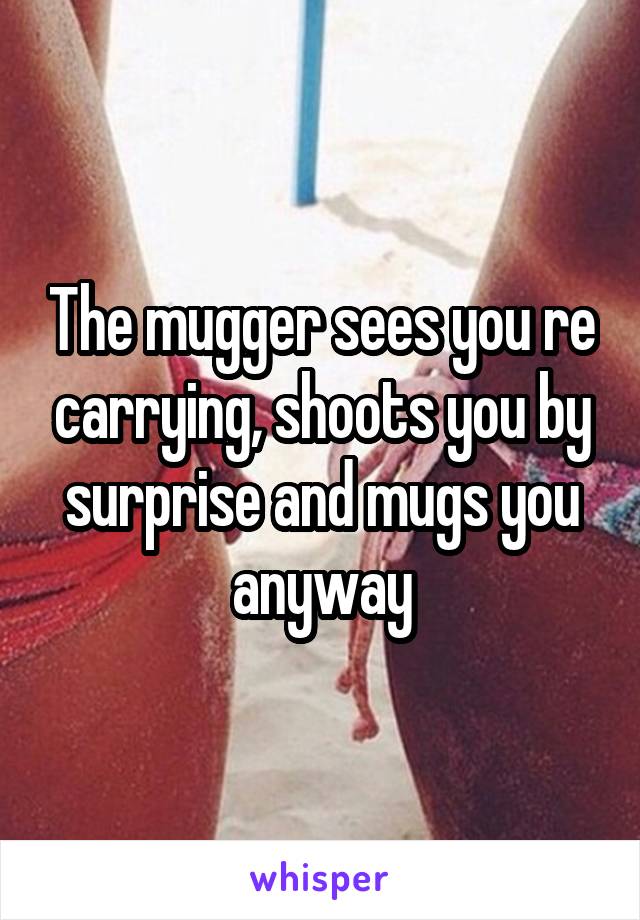 The mugger sees you re carrying, shoots you by surprise and mugs you anyway