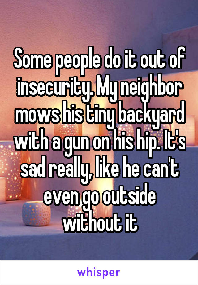 Some people do it out of insecurity. My neighbor mows his tiny backyard with a gun on his hip. It's sad really, like he can't even go outside without it