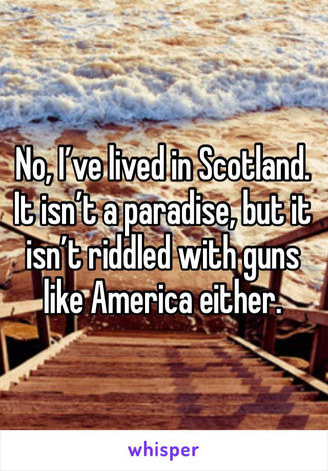 No, I’ve lived in Scotland. It isn’t a paradise, but it isn’t riddled with guns like America either.