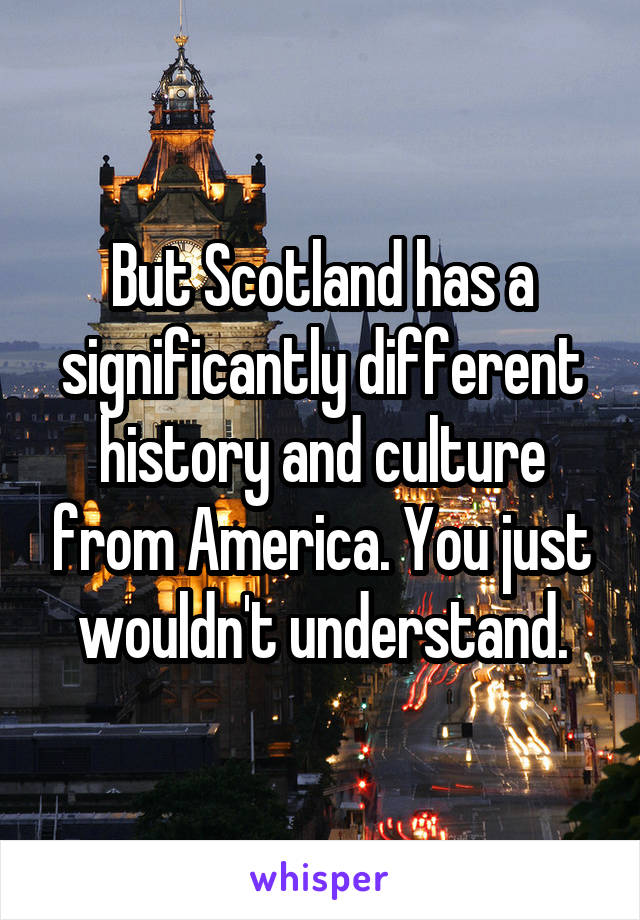 But Scotland has a significantly different history and culture from America. You just wouldn't understand.