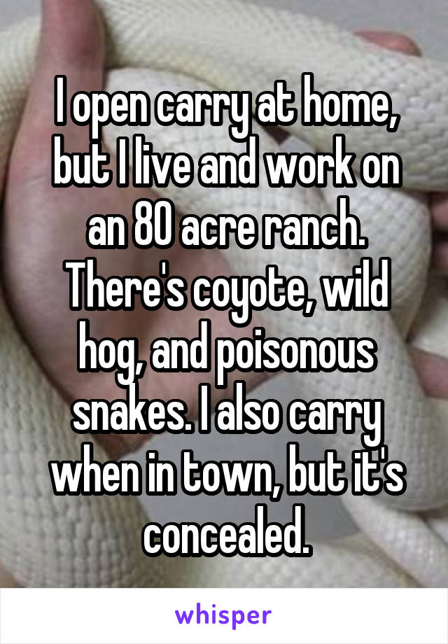 I open carry at home, but I live and work on an 80 acre ranch. There's coyote, wild hog, and poisonous snakes. I also carry when in town, but it's concealed.