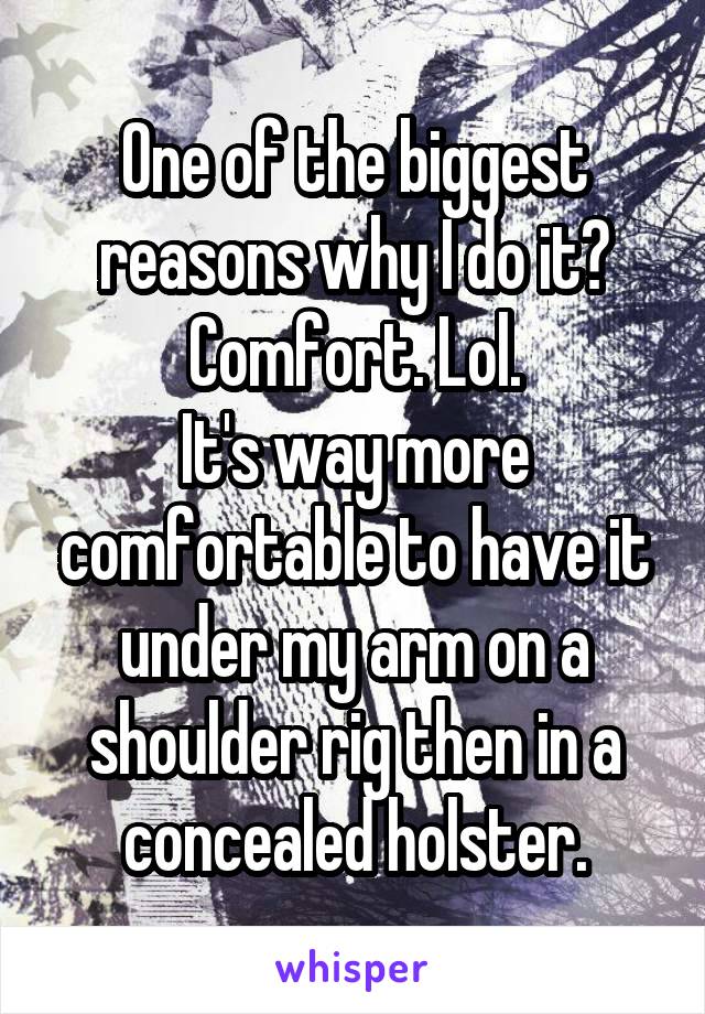 One of the biggest reasons why I do it?
Comfort. Lol.
It's way more comfortable to have it under my arm on a shoulder rig then in a concealed holster.