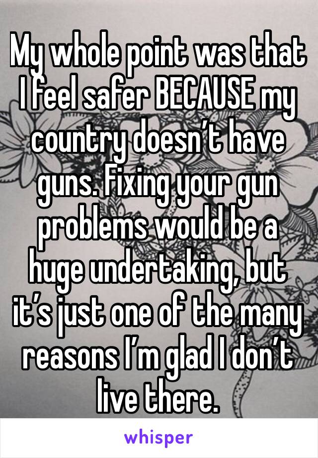 My whole point was that I feel safer BECAUSE my country doesn’t have guns. Fixing your gun problems would be a huge undertaking, but it’s just one of the many reasons I’m glad I don’t live there.