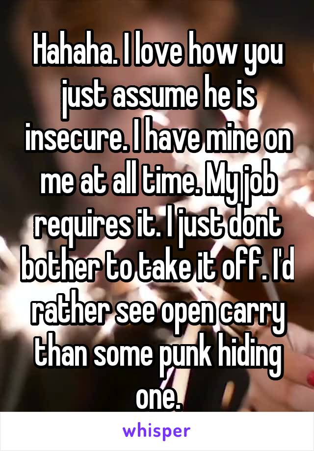 Hahaha. I love how you just assume he is insecure. I have mine on me at all time. My job requires it. I just dont bother to take it off. I'd rather see open carry than some punk hiding one.