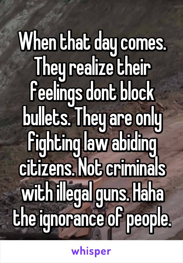 When that day comes. They realize their feelings dont block bullets. They are only fighting law abiding citizens. Not criminals with illegal guns. Haha the ignorance of people.