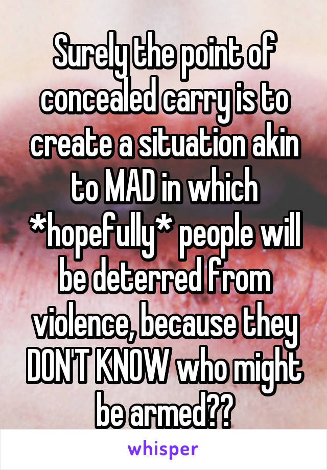 Surely the point of concealed carry is to create a situation akin to MAD in which *hopefully* people will be deterred from violence, because they DON'T KNOW who might be armed??