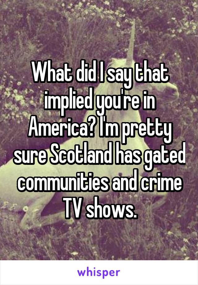 What did I say that implied you're in America? I'm pretty sure Scotland has gated communities and crime TV shows.