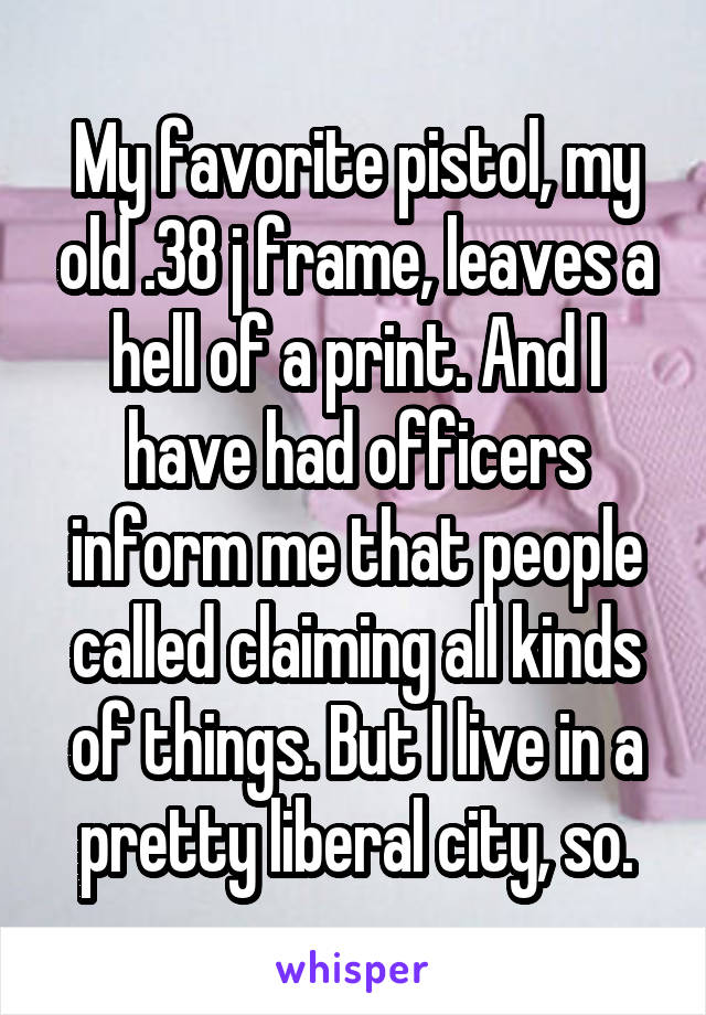 My favorite pistol, my old .38 j frame, leaves a hell of a print. And I have had officers inform me that people called claiming all kinds of things. But I live in a pretty liberal city, so.