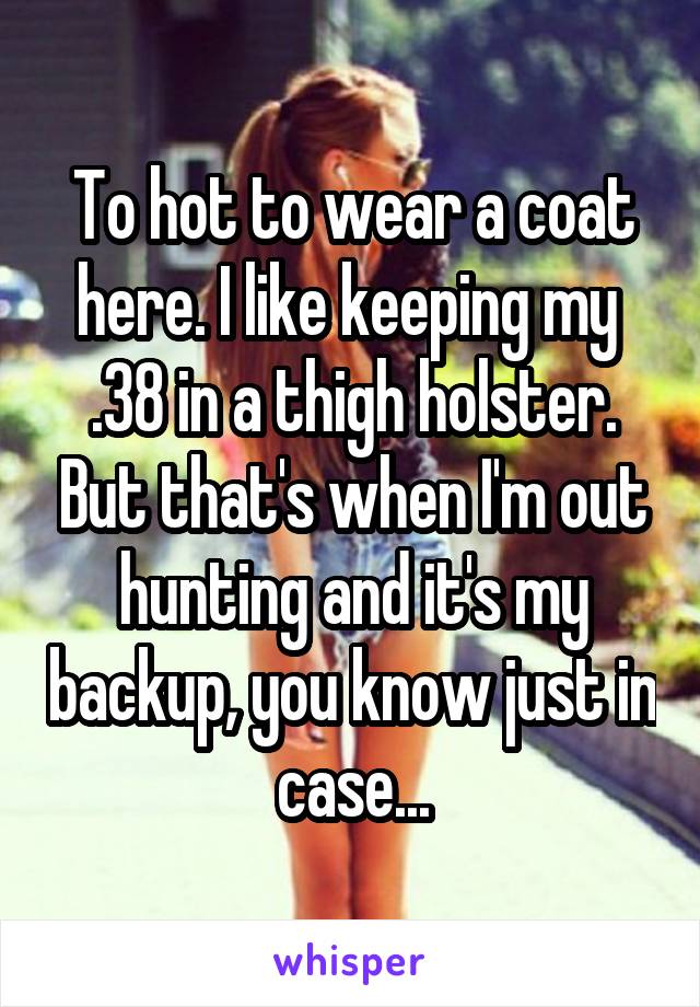 To hot to wear a coat here. I like keeping my 
.38 in a thigh holster. But that's when I'm out hunting and it's my backup, you know just in case...