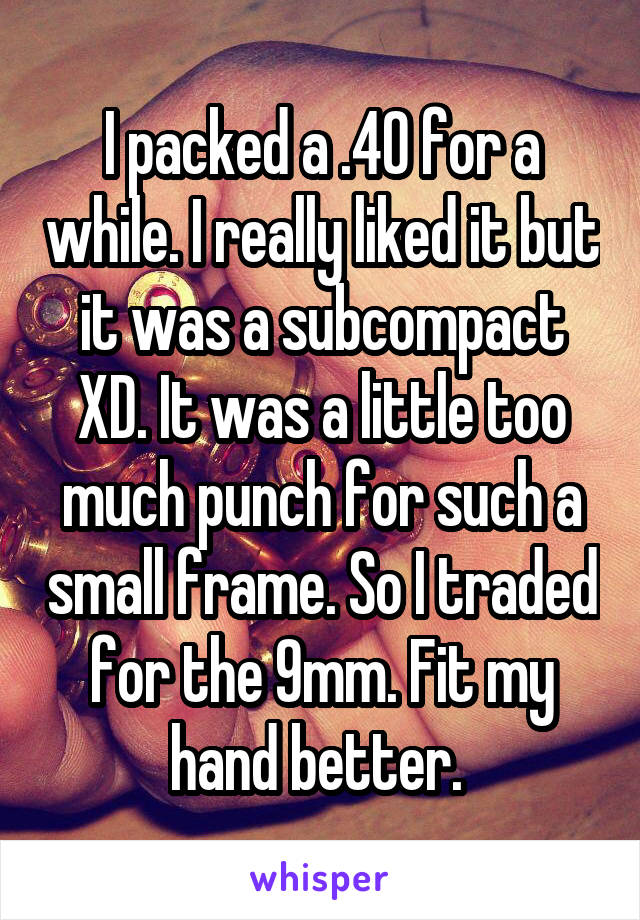 I packed a .40 for a while. I really liked it but it was a subcompact XD. It was a little too much punch for such a small frame. So I traded for the 9mm. Fit my hand better. 