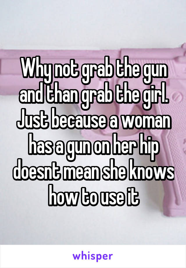 Why not grab the gun and than grab the girl. Just because a woman has a gun on her hip doesnt mean she knows how to use it