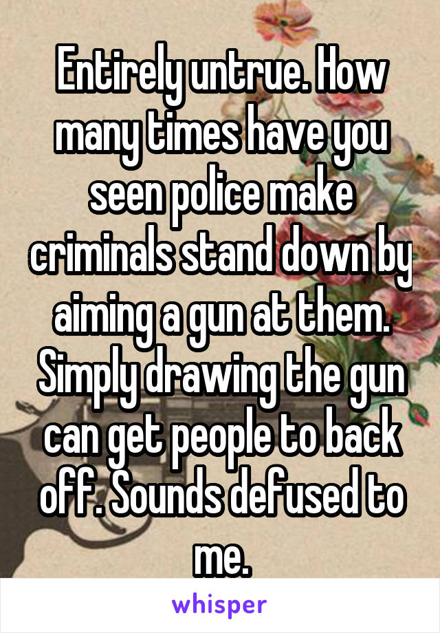 Entirely untrue. How many times have you seen police make criminals stand down by aiming a gun at them. Simply drawing the gun can get people to back off. Sounds defused to me.