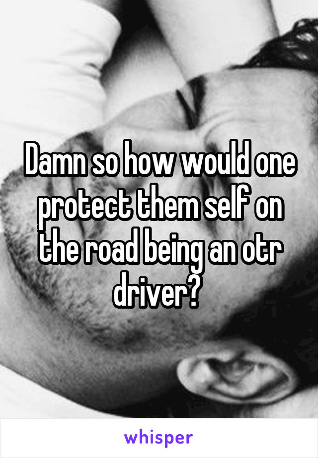 Damn so how would one protect them self on the road being an otr driver? 