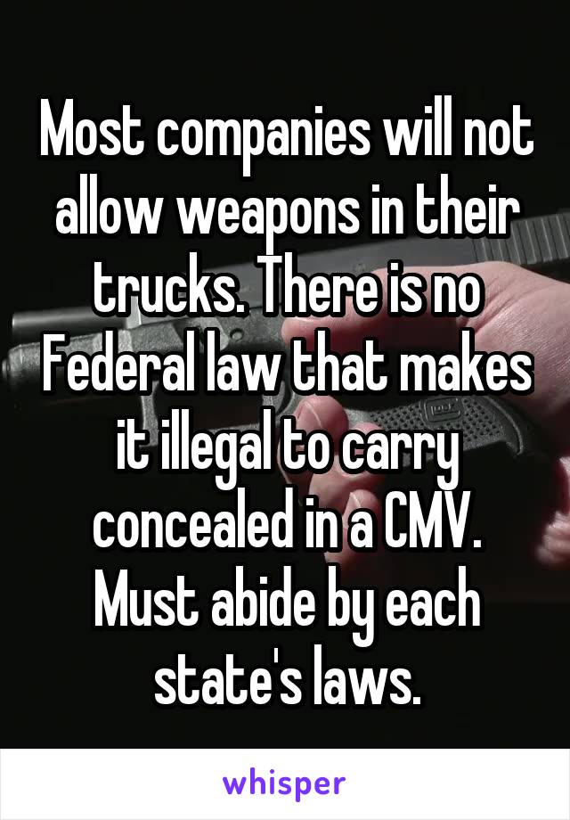 Most companies will not allow weapons in their trucks. There is no Federal law that makes it illegal to carry concealed in a CMV. Must abide by each state's laws.