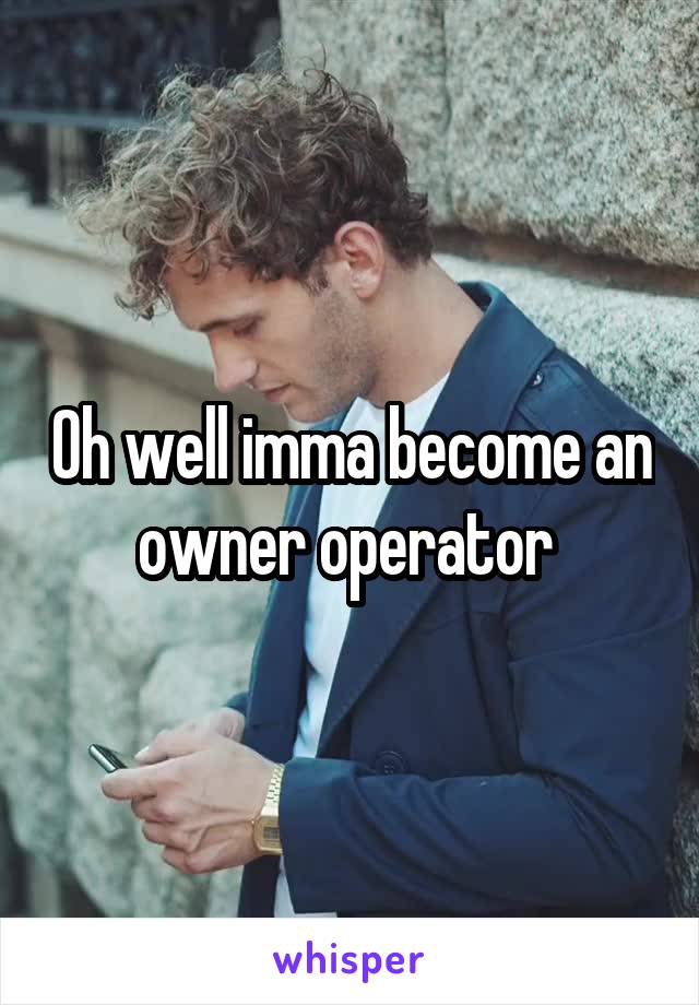 Oh well imma become an owner operator 