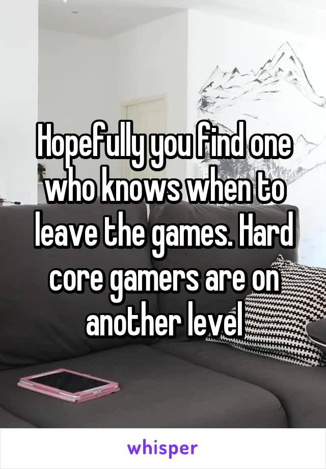 Hopefully you find one who knows when to leave the games. Hard core gamers are on another level