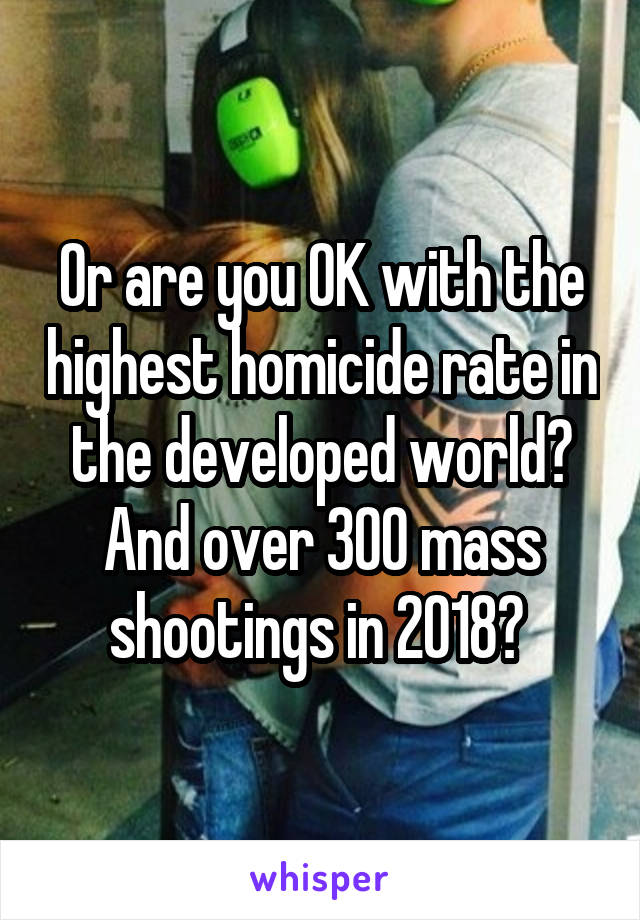 Or are you OK with the highest homicide rate in the developed world? And over 300 mass shootings in 2018? 