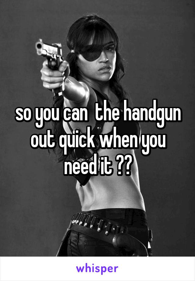 so you can  the handgun out quick when you need it ??