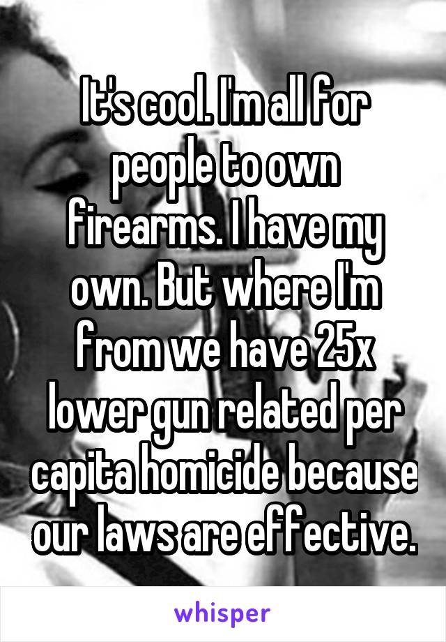 It's cool. I'm all for people to own firearms. I have my own. But where I'm from we have 25x lower gun related per capita homicide because our laws are effective.