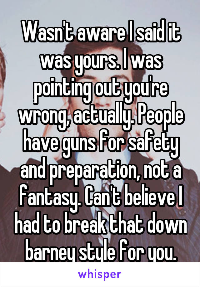 Wasn't aware I said it was yours. I was pointing out you're wrong, actually. People have guns for safety and preparation, not a fantasy. Can't believe I had to break that down barney style for you.