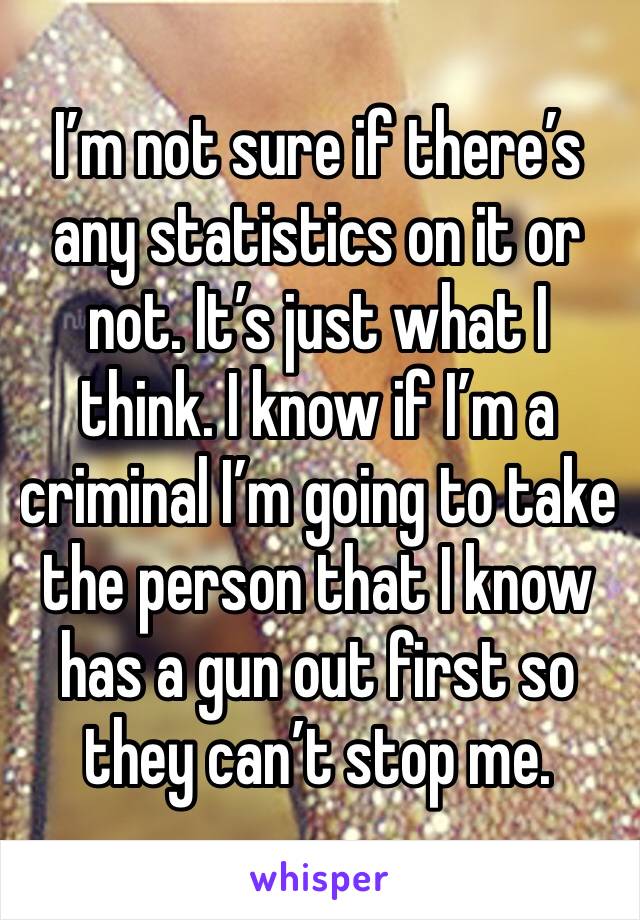 I’m not sure if there’s any statistics on it or not. It’s just what I think. I know if I’m a criminal I’m going to take the person that I know has a gun out first so they can’t stop me. 