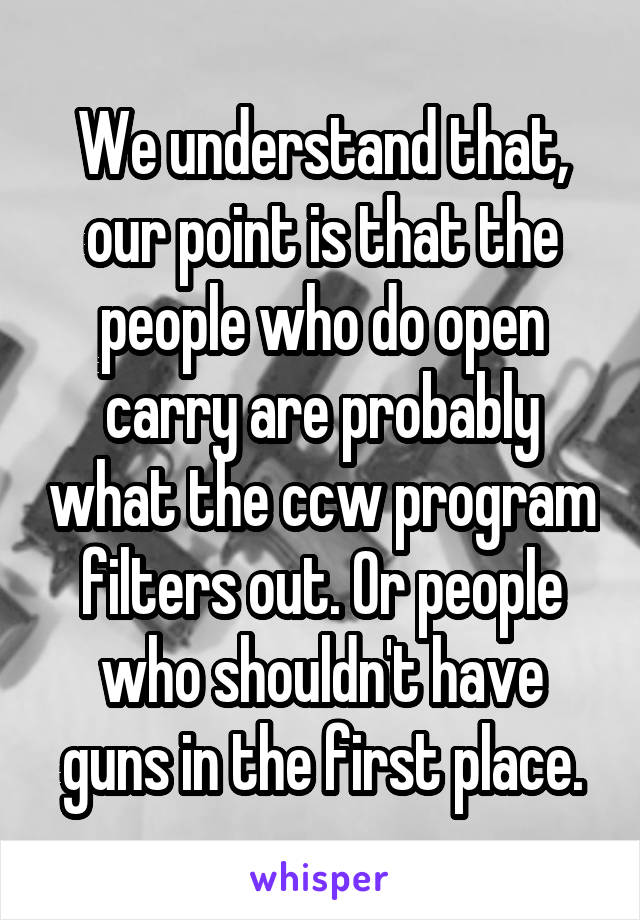 We understand that, our point is that the people who do open carry are probably what the ccw program filters out. Or people who shouldn't have guns in the first place.