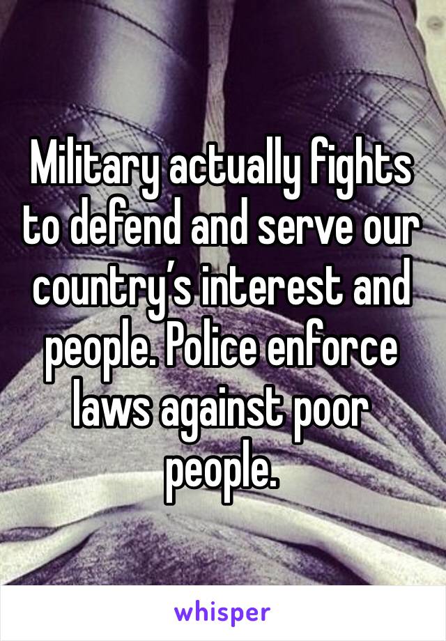 Military actually fights to defend and serve our country’s interest and people. Police enforce laws against poor people. 