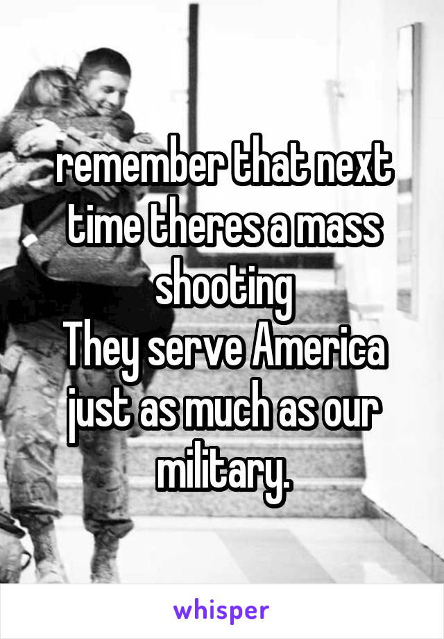 remember that next time theres a mass shooting
They serve America just as much as our military.