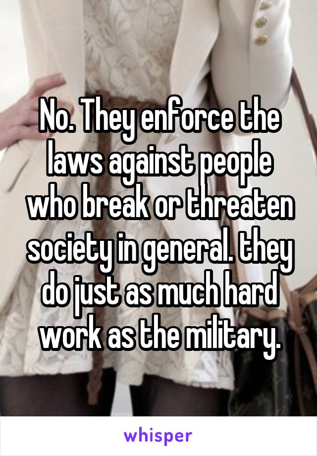 No. They enforce the laws against people who break or threaten society in general. they do just as much hard work as the military.