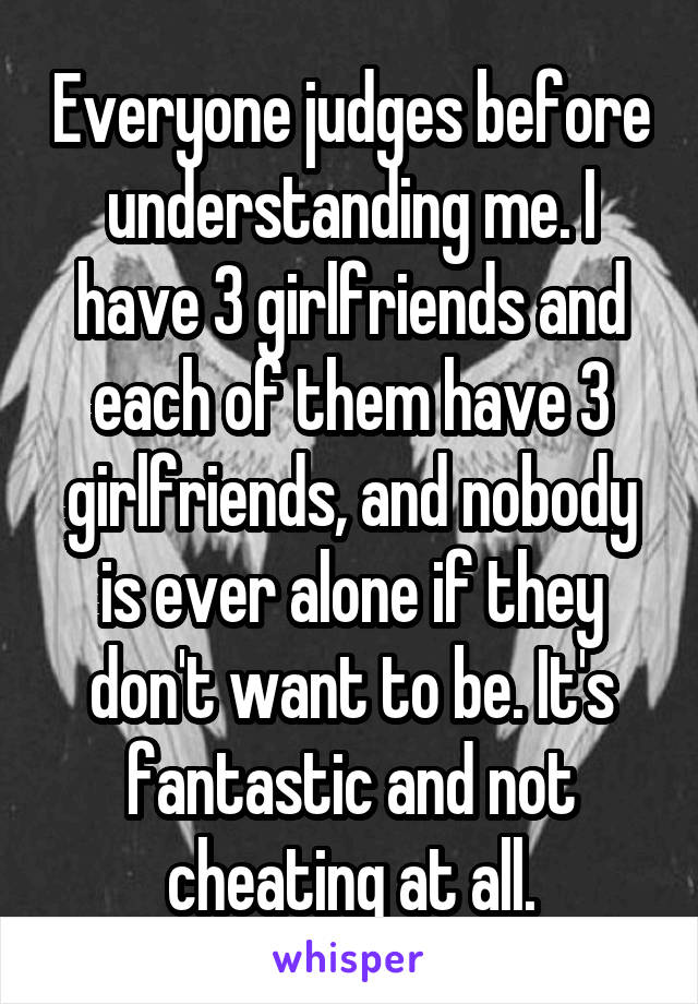 Everyone judges before understanding me. I have 3 girlfriends and each of them have 3 girlfriends, and nobody is ever alone if they don't want to be. It's fantastic and not cheating at all.