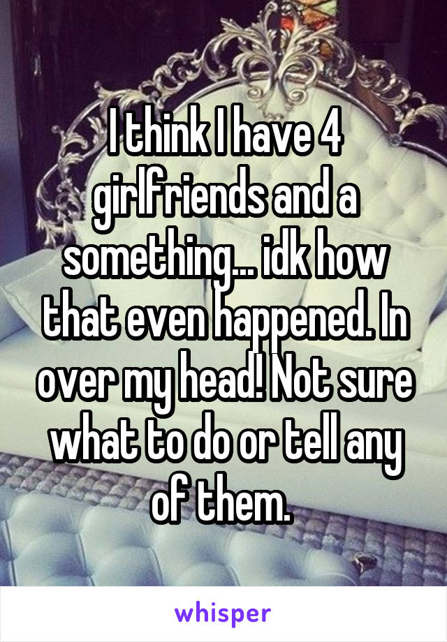 I think I have 4 girlfriends and a something... idk how that even happened. In over my head! Not sure what to do or tell any of them. 