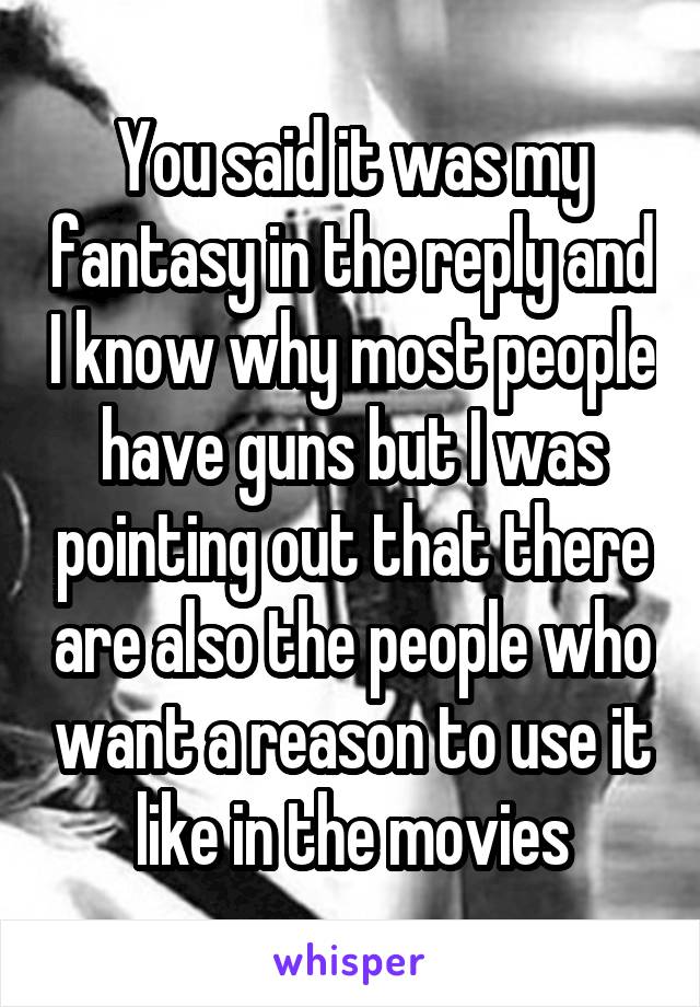 You said it was my fantasy in the reply and I know why most people have guns but I was pointing out that there are also the people who want a reason to use it like in the movies