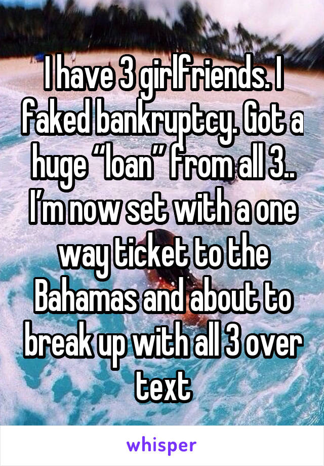 I have 3 girlfriends. I faked bankruptcy. Got a huge “loan” from all 3.. I’m now set with a one way ticket to the Bahamas and about to break up with all 3 over text