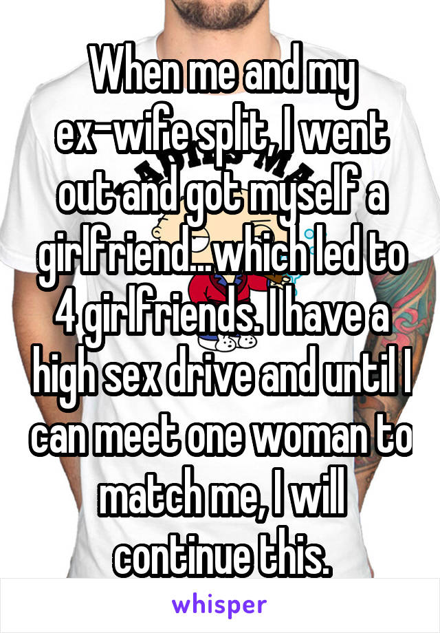 When me and my ex-wife split, I went out and got myself a girlfriend...which led to 4 girlfriends. I have a high sex drive and until I can meet one woman to match me, I will continue this.