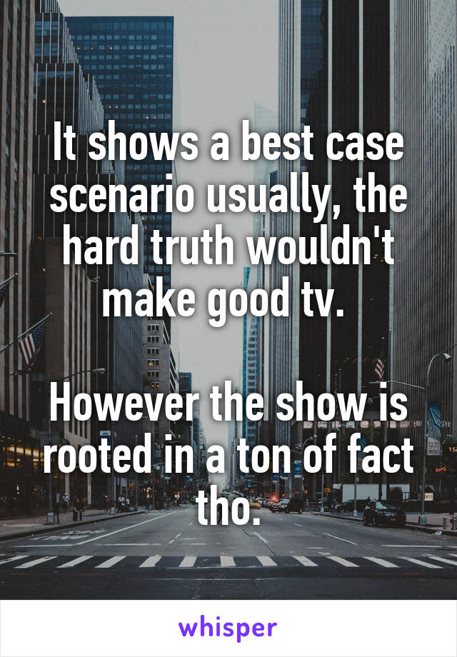 It shows a best case scenario usually, the hard truth wouldn't make good tv. 

However the show is rooted in a ton of fact tho.