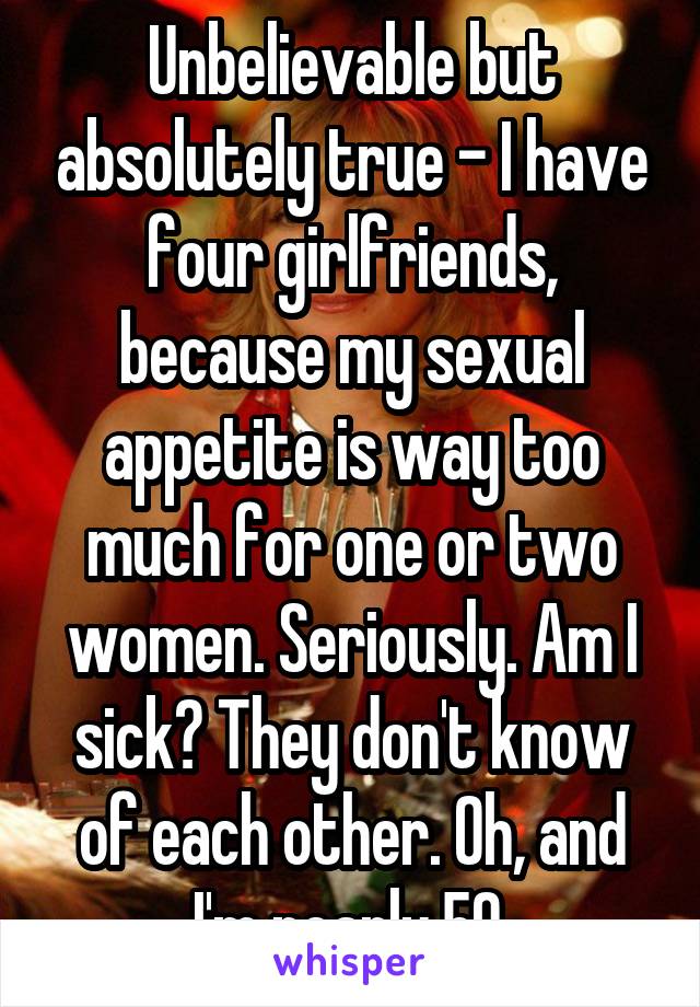 Unbelievable but absolutely true - I have four girlfriends, because my sexual appetite is way too much for one or two women. Seriously. Am I sick? They don't know of each other. Oh, and I'm nearly 50.
