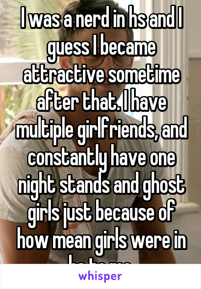 I was a nerd in hs and I guess I became attractive sometime after that. I have multiple girlfriends, and constantly have one night stands and ghost girls just because of how mean girls were in hs to me.