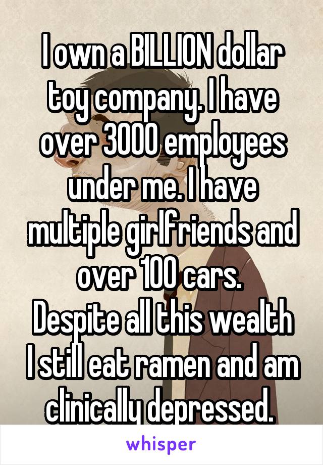 I own a BILLION dollar toy company. I have over 3000 employees under me. I have multiple girlfriends and over 100 cars. 
Despite all this wealth I still eat ramen and am clinically depressed. 