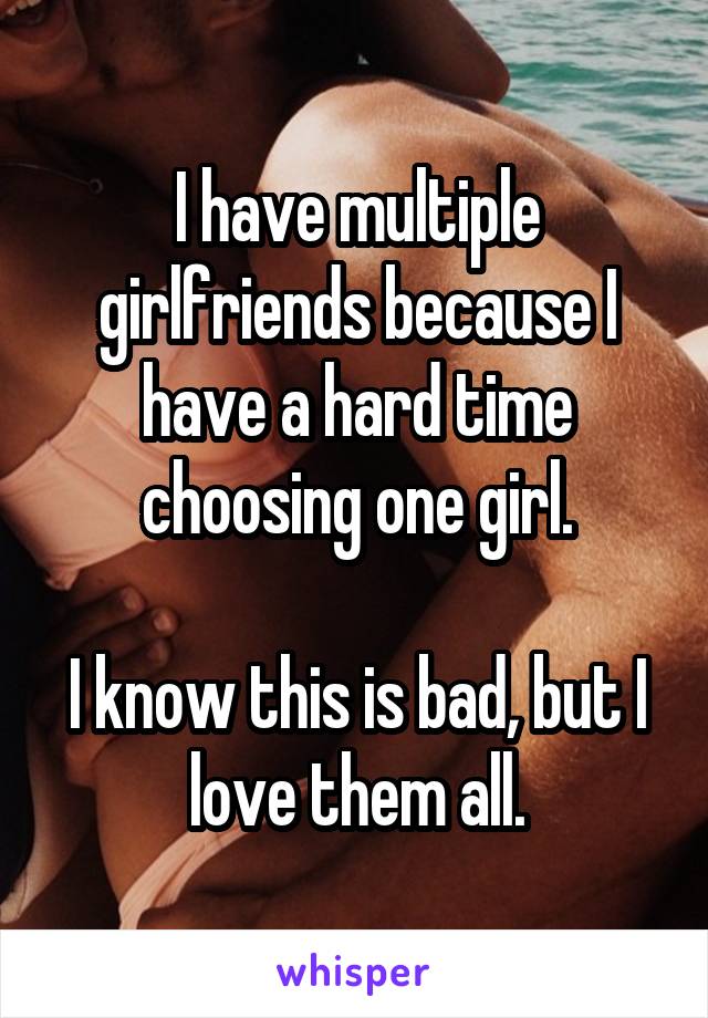 I have multiple girlfriends because I have a hard time choosing one girl.

I know this is bad, but I love them all.