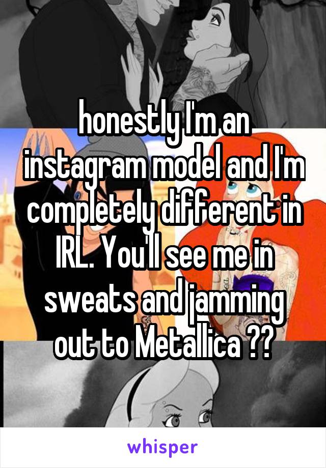 honestly I'm an instagram model and I'm completely different in IRL. You'll see me in sweats and jamming out to Metallica 😂😂