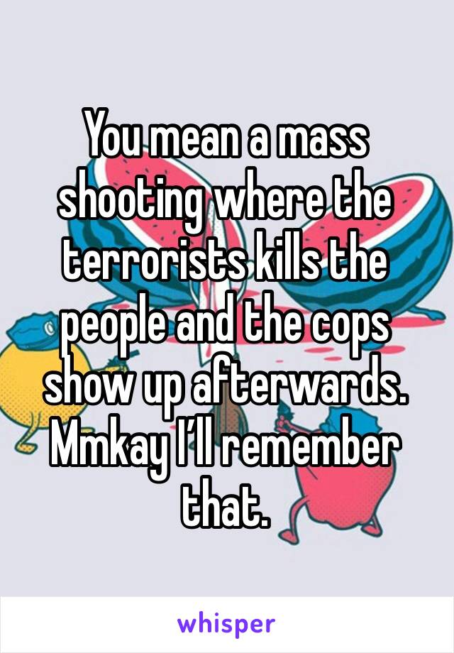 You mean a mass shooting where the terrorists kills the people and the cops show up afterwards. Mmkay I’ll remember that.