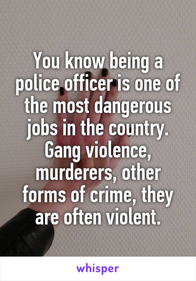 You know being a police officer is one of the most dangerous jobs in the country. Gang violence, murderers, other forms of crime, they are often violent.