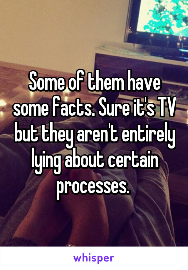 Some of them have some facts. Sure it's TV but they aren't entirely lying about certain processes. 