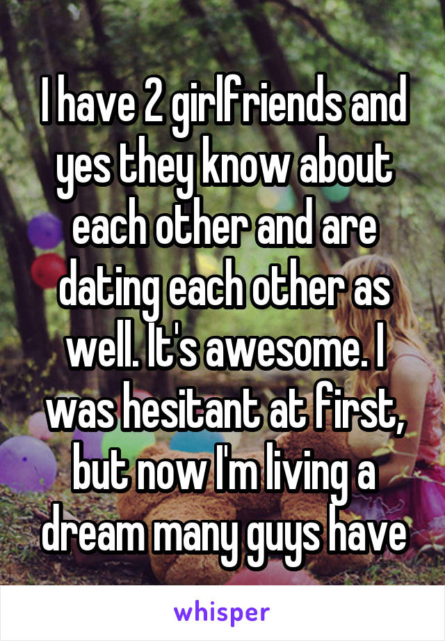 I have 2 girlfriends and yes they know about each other and are dating each other as well. It's awesome. I was hesitant at first, but now I'm living a dream many guys have